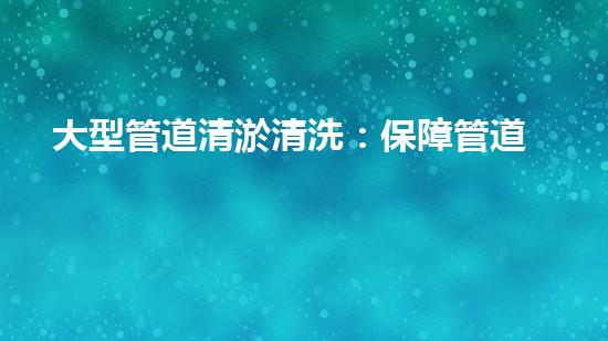 大型管道清淤清洗：保障管道暢通，提升設(shè)備壽命